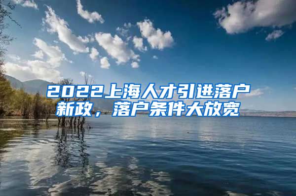 2022上海人才引进落户新政，落户条件大放宽
