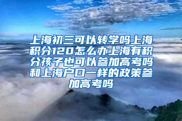 上海初三可以转学吗上海积分120怎么办上海有积分孩子也可以参加高考吗和上海户口一样的政策参加高考吗