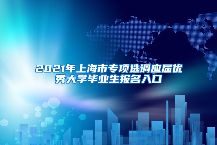 2021年上海市专项选调应届优秀大学毕业生报名入口