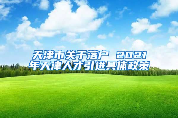 天津市关于落户 2021年天津人才引进具体政策