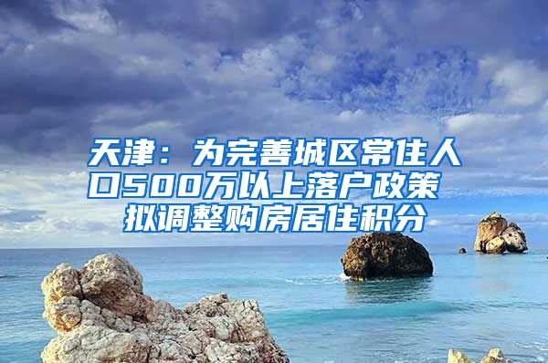 天津：为完善城区常住人口500万以上落户政策 拟调整购房居住积分