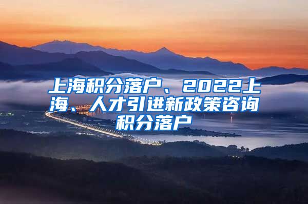 上海积分落户、2022上海、人才引进新政策咨询积分落户