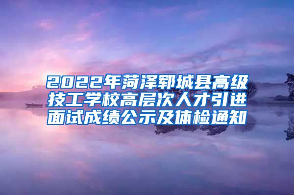 2022年菏泽郓城县高级技工学校高层次人才引进面试成绩公示及体检通知