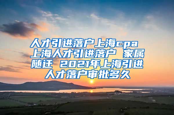 人才引进落户上海cpa 上海人才引进落户 家属随迁 2021年上海引进人才落户审批多久