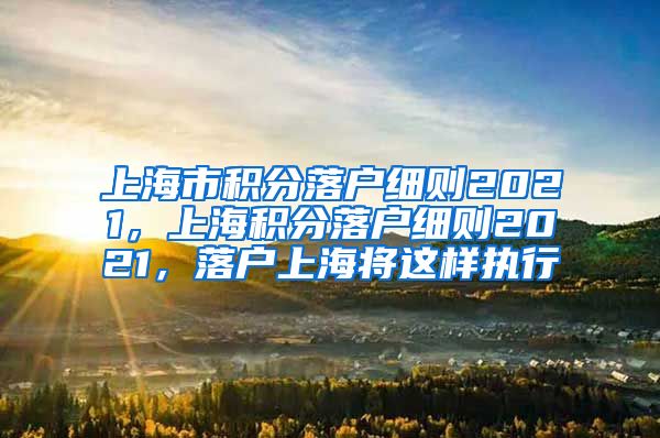 上海市积分落户细则2021，上海积分落户细则2021，落户上海将这样执行