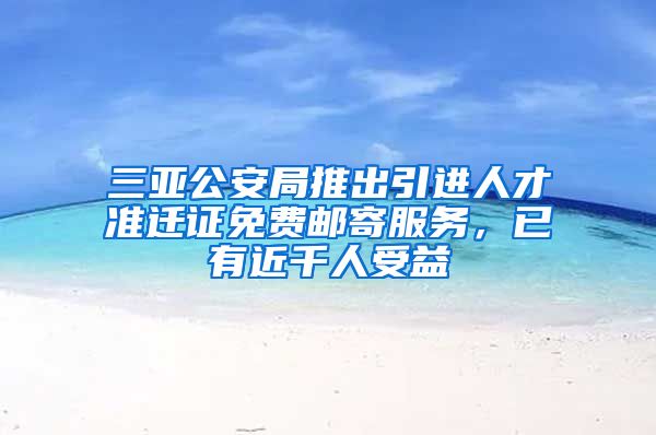 三亚公安局推出引进人才准迁证免费邮寄服务，已有近千人受益