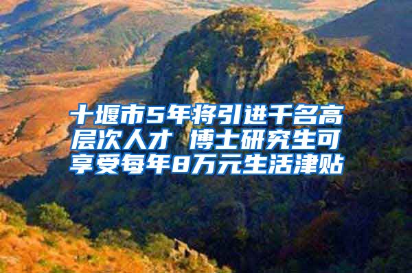 十堰市5年将引进千名高层次人才 博士研究生可享受每年8万元生活津贴