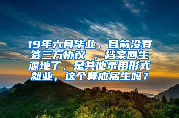 19年六月毕业，目前没有签三方协议 ，档案回生源地了，是其他录用形式就业，这个算应届生吗？