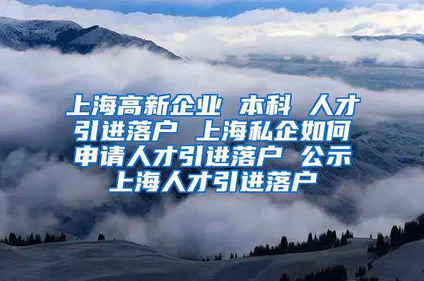 上海高新企业 本科 人才引进落户 上海私企如何申请人才引进落户 公示上海人才引进落户