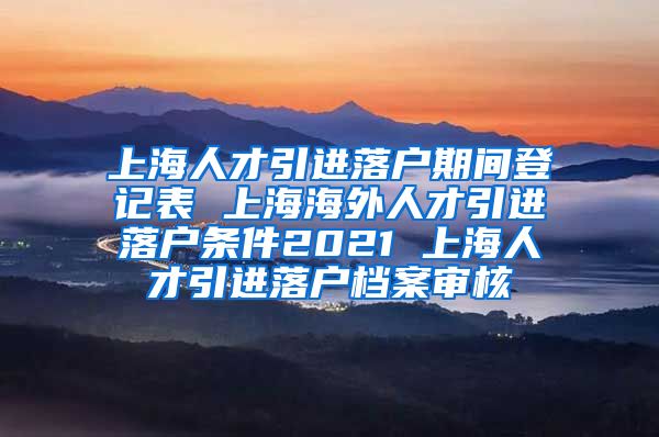 上海人才引进落户期间登记表 上海海外人才引进落户条件2021 上海人才引进落户档案审核