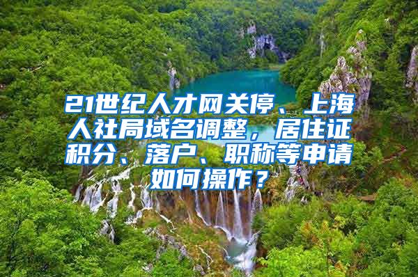 21世纪人才网关停、上海人社局域名调整，居住证积分、落户、职称等申请如何操作？