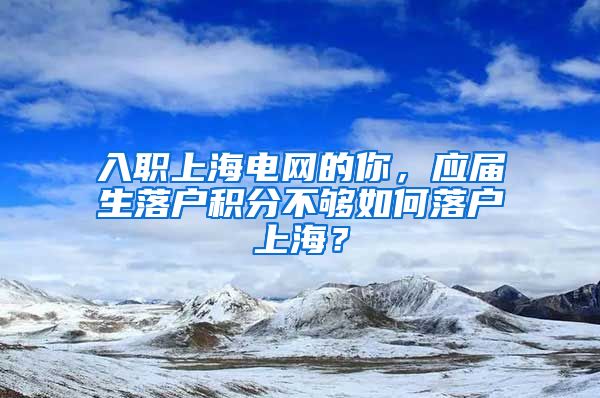 入职上海电网的你，应届生落户积分不够如何落户上海？