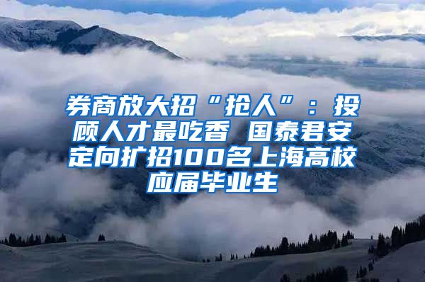 券商放大招“抢人”：投顾人才最吃香 国泰君安定向扩招100名上海高校应届毕业生