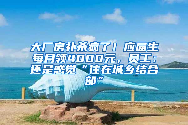 大厂房补杀疯了！应届生每月领4000元，员工：还是感觉“住在城乡结合部”