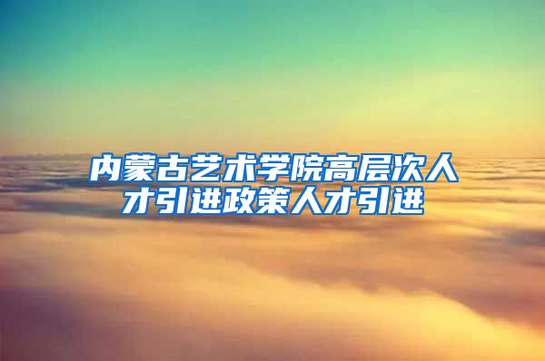 内蒙古艺术学院高层次人才引进政策人才引进