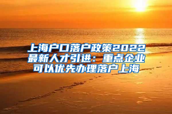 上海户口落户政策2022最新人才引进：重点企业可以优先办理落户上海