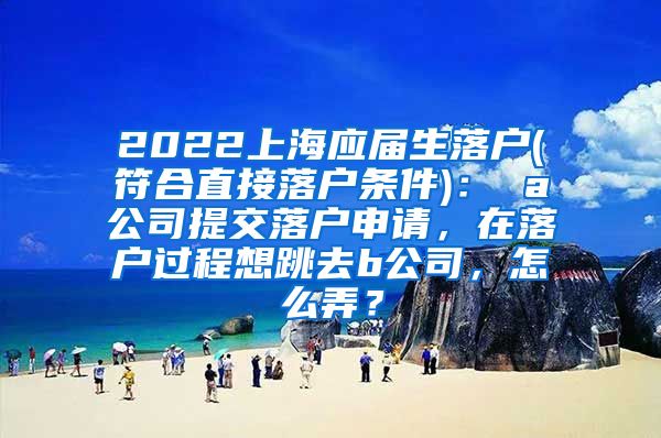 2022上海应届生落户(符合直接落户条件)： a公司提交落户申请，在落户过程想跳去b公司，怎么弄？