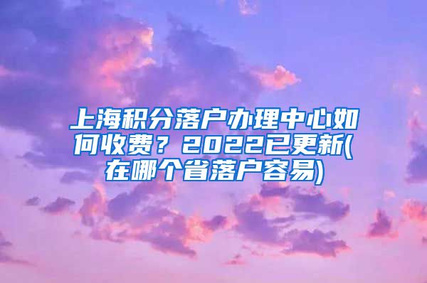 上海积分落户办理中心如何收费？2022已更新(在哪个省落户容易)