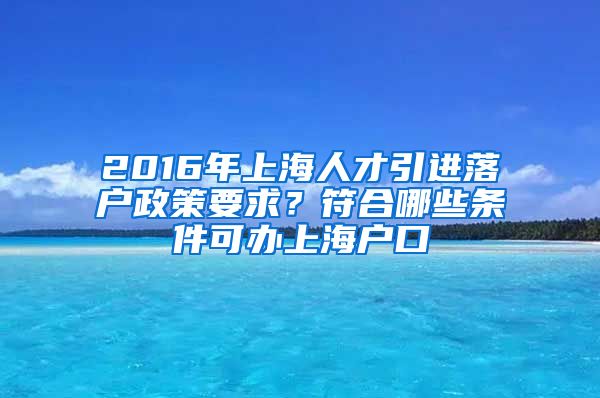 2016年上海人才引进落户政策要求？符合哪些条件可办上海户口