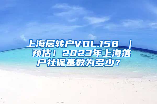 上海居转户VOL.158 ｜ 预估！2023年上海落户社保基数为多少？