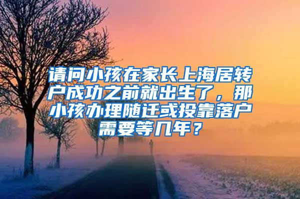 请问小孩在家长上海居转户成功之前就出生了，那小孩办理随迁或投靠落户需要等几年？