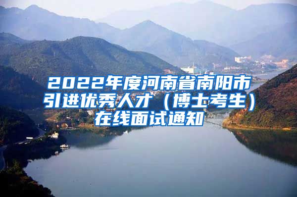 2022年度河南省南阳市引进优秀人才（博士考生）在线面试通知