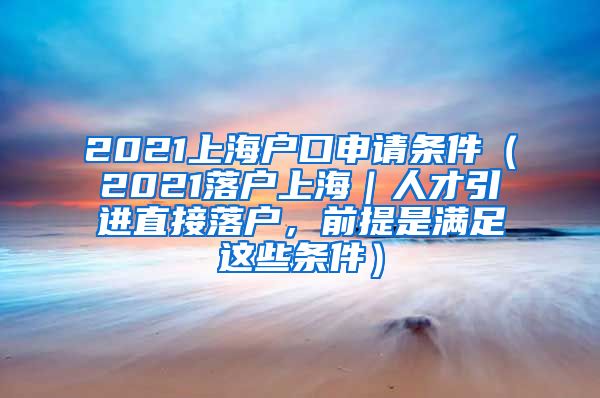 2021上海户口申请条件（2021落户上海｜人才引进直接落户，前提是满足这些条件）