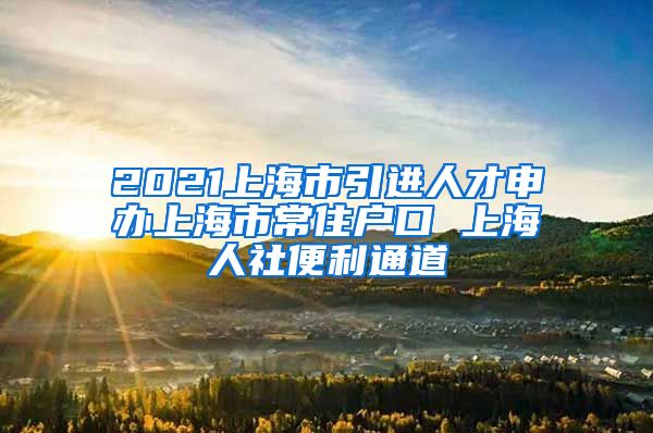2021上海市引进人才申办上海市常住户口 上海人社便利通道