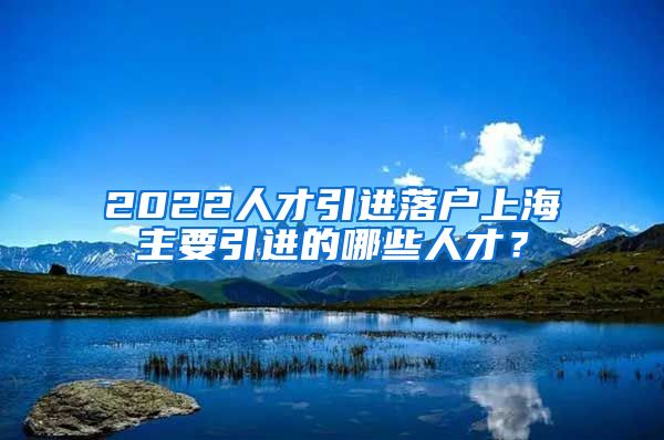 2022人才引进落户上海主要引进的哪些人才？