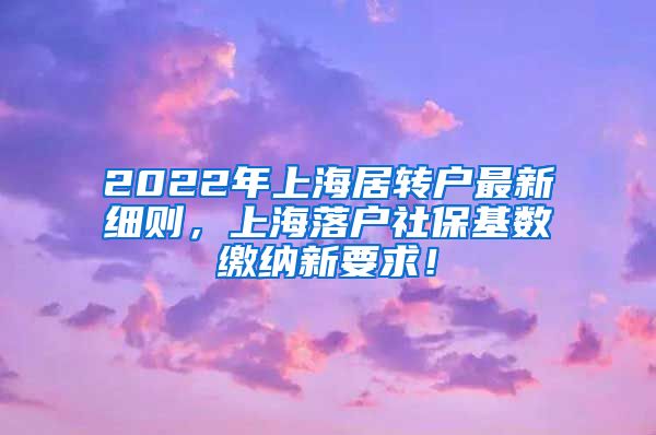 2022年上海居转户最新细则，上海落户社保基数缴纳新要求！