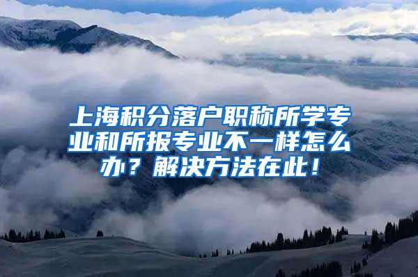 上海积分落户职称所学专业和所报专业不一样怎么办？解决方法在此！