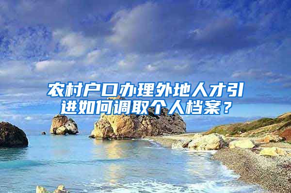 农村户口办理外地人才引进如何调取个人档案？