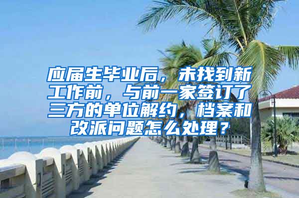 应届生毕业后，未找到新工作前，与前一家签订了三方的单位解约，档案和改派问题怎么处理？