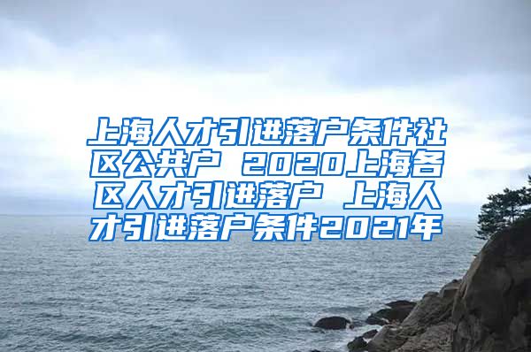 上海人才引进落户条件社区公共户 2020上海各区人才引进落户 上海人才引进落户条件2021年