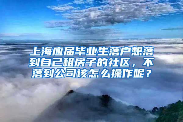 上海应届毕业生落户想落到自己租房子的社区，不落到公司该怎么操作呢？