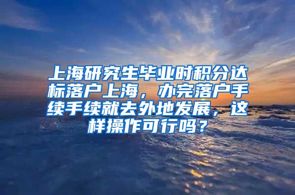 上海研究生毕业时积分达标落户上海，办完落户手续手续就去外地发展，这样操作可行吗？