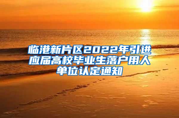 临港新片区2022年引进应届高校毕业生落户用人单位认定通知