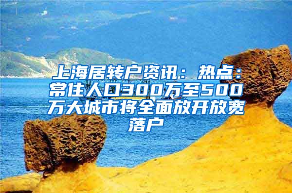 上海居转户资讯：热点：常住人口300万至500万大城市将全面放开放宽落户