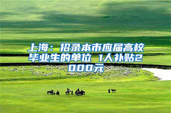 上海：招录本市应届高校毕业生的单位 1人补贴2000元