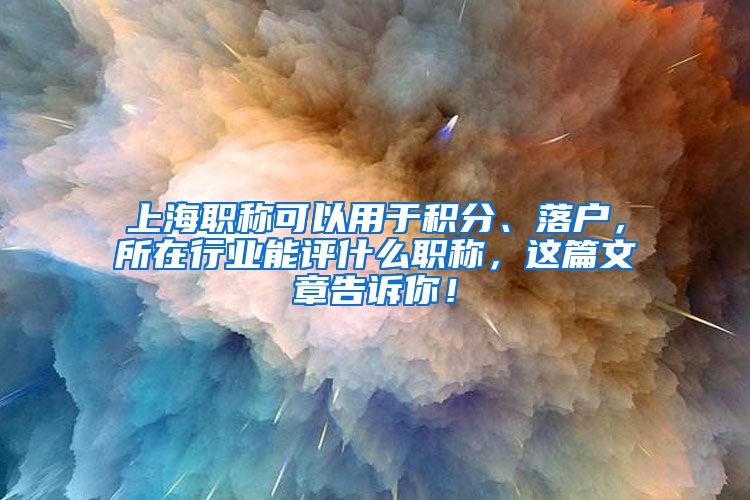 上海职称可以用于积分、落户，所在行业能评什么职称，这篇文章告诉你！