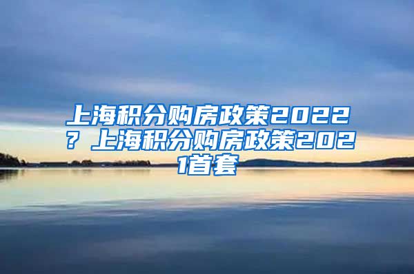 上海积分购房政策2022？上海积分购房政策2021首套