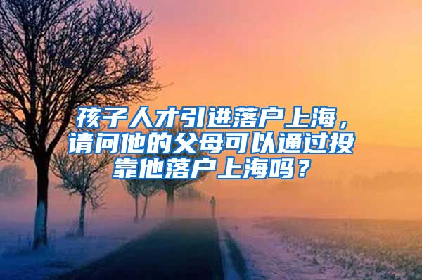 孩子人才引进落户上海，请问他的父母可以通过投靠他落户上海吗？