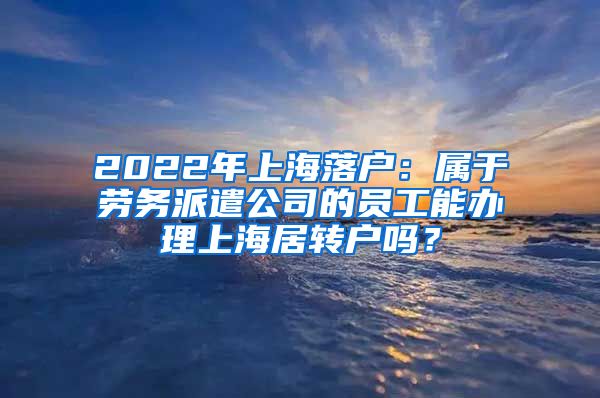 2022年上海落户：属于劳务派遣公司的员工能办理上海居转户吗？