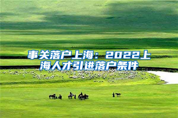 事关落户上海：2022上海人才引进落户条件