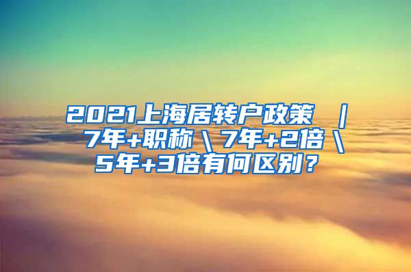 2021上海居转户政策 ｜ 7年+职称＼7年+2倍＼5年+3倍有何区别？