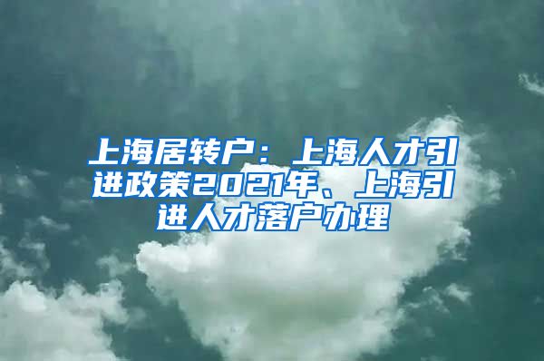 上海居转户：上海人才引进政策2021年、上海引进人才落户办理