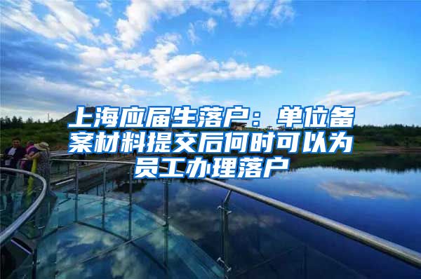 上海应届生落户：单位备案材料提交后何时可以为员工办理落户