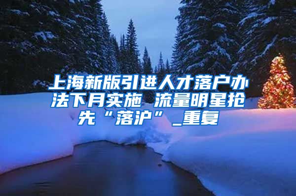 上海新版引进人才落户办法下月实施 流量明星抢先“落沪”_重复