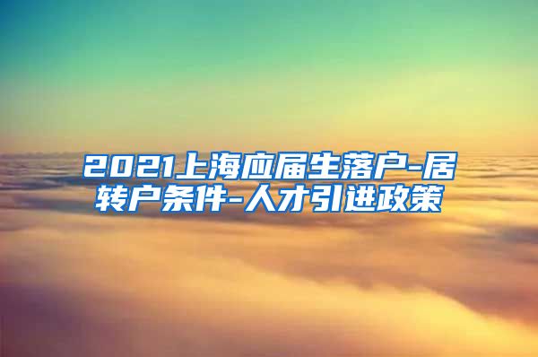 2021上海应届生落户-居转户条件-人才引进政策