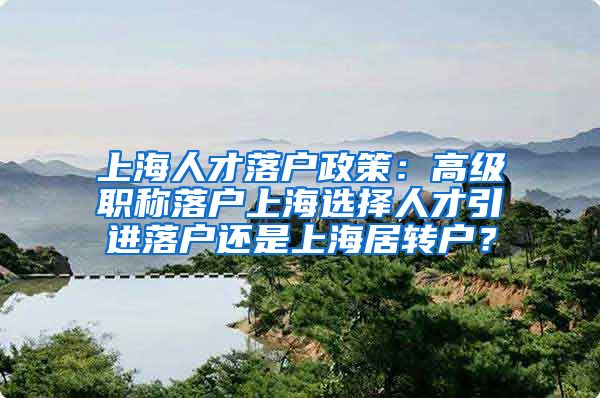 上海人才落户政策：高级职称落户上海选择人才引进落户还是上海居转户？